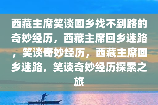 西藏主席笑谈回乡找不到路的奇妙经历，西藏主席回乡迷路，笑谈奇妙经历，西藏主席回乡迷路，笑谈奇妙经历探索之旅