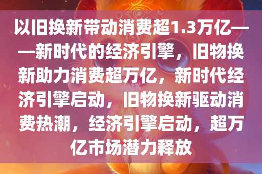 以旧换新带动消费超1.3万亿——新时代的经济引擎，旧物换新助力消费超万亿，新时代经济引擎启动，旧物换新驱动消费热潮，经济引擎启动，超万亿市场潜力释放