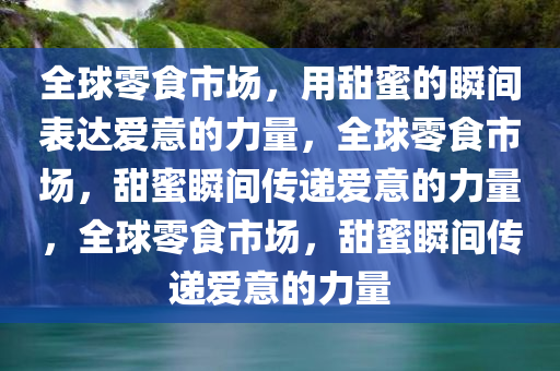 全球零食市场，用甜蜜的瞬间表达爱意的力量，全球零食市场，甜蜜瞬间传递爱意的力量，全球零食市场，甜蜜瞬间传递爱意的力量