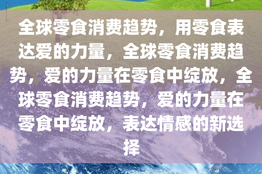 全球零食消费趋势，用零食表达爱的力量，全球零食消费趋势，爱的力量在零食中绽放，全球零食消费趋势，爱的力量在零食中绽放，表达情感的新选择