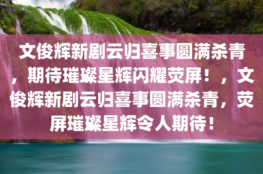 文俊辉新剧云归喜事圆满杀青，期待璀璨星辉闪耀荧屏！，文俊辉新剧云归喜事圆满杀青，荧屏璀璨星辉令人期待！