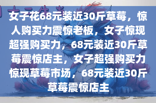 女子花68元装近30斤草莓，惊人购买力震惊老板，女子惊现超强购买力，68元装近30斤草莓震惊店主，女子超强购买力惊现草莓市场，68元装近30斤草莓震惊店主