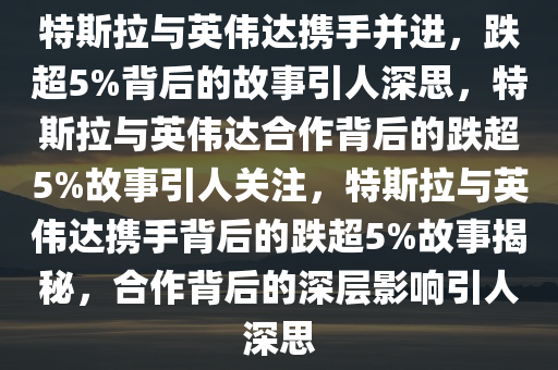 特斯拉与英伟达携手并进，跌超5%背后的故事引人深思，特斯拉与英伟达合作背后的跌超5%故事引人关注，特斯拉与英伟达携手背后的跌超5%故事揭秘，合作背后的深层影响引人深思