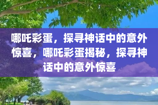 哪吒彩蛋，探寻神话中的意外惊喜，哪吒彩蛋揭秘，探寻神话中的意外惊喜