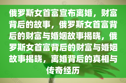 俄罗斯女首富宣布离婚，财富背后的故事，俄罗斯女首富背后的财富与婚姻故事揭晓，俄罗斯女首富背后的财富与婚姻故事揭晓，离婚背后的真相与传奇经历