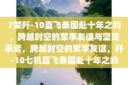 7架歼-10直飞泰国赴十年之约，跨越时空的军事友谊与坚定承诺，跨越时空的军事友谊，歼-10七机直飞泰国赴十年之约