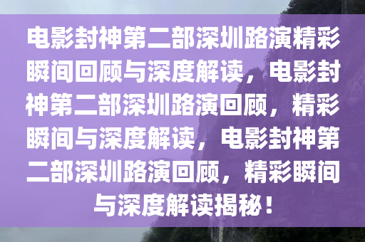 电影封神第二部深圳路演精彩瞬间回顾与深度解读，电影封神第二部深圳路演回顾，精彩瞬间与深度解读，电影封神第二部深圳路演回顾，精彩瞬间与深度解读揭秘！