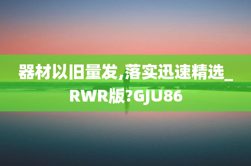 器材以旧量发,落实迅速精选_RWR版?GJU86