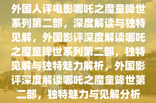 外国人评电影哪吒之魔童降世系列第二部，深度解读与独特见解，外国影评深度解读哪吒之魔童降世系列第二部，独特见解与独特魅力解析，外国影评深度解读哪吒之魔童降世第二部，独特魅力与见解分析