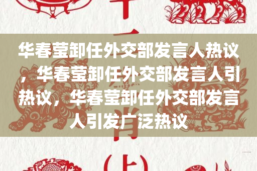 华春莹卸任外交部发言人热议，华春莹卸任外交部发言人引热议，华春莹卸任外交部发言人引发广泛热议