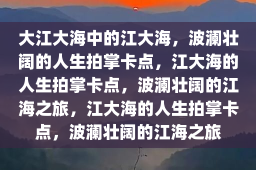 大江大海中的江大海，波澜壮阔的人生拍掌卡点，江大海的人生拍掌卡点，波澜壮阔的江海之旅，江大海的人生拍掌卡点，波澜壮阔的江海之旅