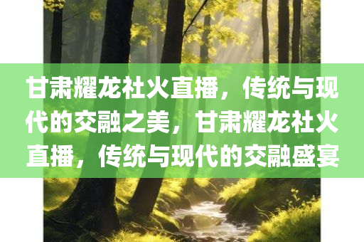 甘肃耀龙社火直播，传统与现代的交融之美，甘肃耀龙社火直播，传统与现代的交融盛宴