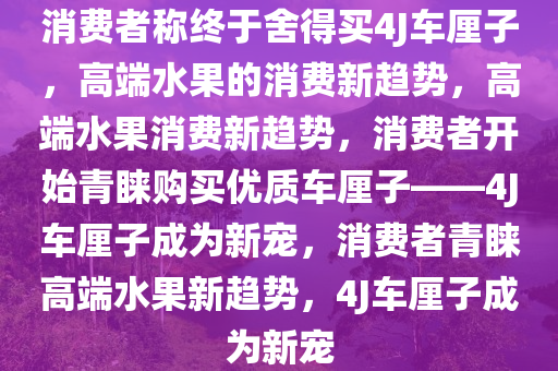 消费者称终于舍得买4J车厘子，高端水果的消费新趋势，高端水果消费新趋势，消费者开始青睐购买优质车厘子——4J车厘子成为新宠，消费者青睐高端水果新趋势，4J车厘子成为新宠