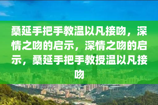 桑延手把手教温以凡接吻，深情之吻的启示，深情之吻的启示，桑延手把手教授温以凡接吻