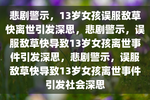 悲剧警示，13岁女孩误服敌草快离世引发深思，悲剧警示，误服敌草快导致13岁女孩离世事件引发深思，悲剧警示，误服敌草快导致13岁女孩离世事件引发社会深思