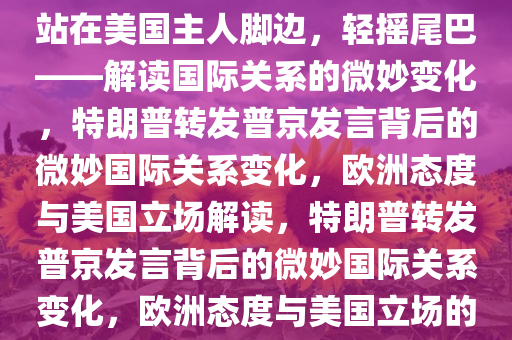 特朗普转发普京发言，欧洲将站在美国主人脚边，轻摇尾巴——解读国际关系的微妙变化，特朗普转发普京发言背后的微妙国际关系变化，欧洲态度与美国立场解读，特朗普转发普京发言背后的微妙国际关系变化，欧洲态度与美国立场的解读