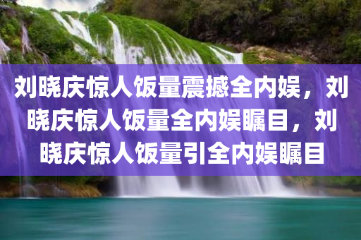 刘晓庆惊人饭量震撼全内娱，刘晓庆惊人饭量全内娱瞩目，刘晓庆惊人饭量引全内娱瞩目