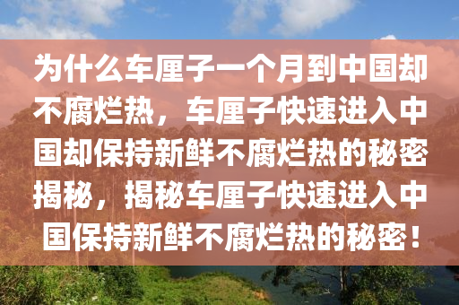 为什么车厘子一个月到中国却不腐烂热，车厘子快速进入中国却保持新鲜不腐烂热的秘密揭秘，揭秘车厘子快速进入中国保持新鲜不腐烂热的秘密！