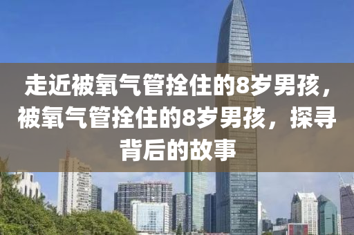 走近被氧气管拴住的8岁男孩，被氧气管拴住的8岁男孩，探寻背后的故事