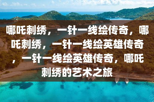 哪吒刺绣，一针一线绘传奇，哪吒刺绣，一针一线绘英雄传奇，一针一线绘英雄传奇，哪吒刺绣的艺术之旅