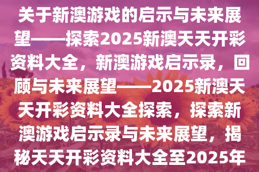 关于新澳游戏的启示与未来展望——探索2025新澳天天开彩资料大全，新澳游戏启示录，回顾与未来展望——2025新澳天天开彩资料大全探索，探索新澳游戏启示录与未来展望，揭秘天天开彩资料大全至2025年