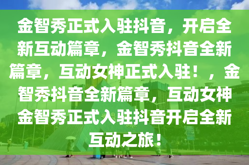 金智秀正式入驻抖音，开启全新互动篇章，金智秀抖音全新篇章，互动女神正式入驻！，金智秀抖音全新篇章，互动女神金智秀正式入驻抖音开启全新互动之旅！