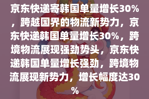 京东快递寄韩国单量增长30%，跨越国界的物流新势力，京东快递韩国单量增长30%，跨境物流展现强劲势头，京东快递韩国单量增长强劲，跨境物流展现新势力，增长幅度达30%