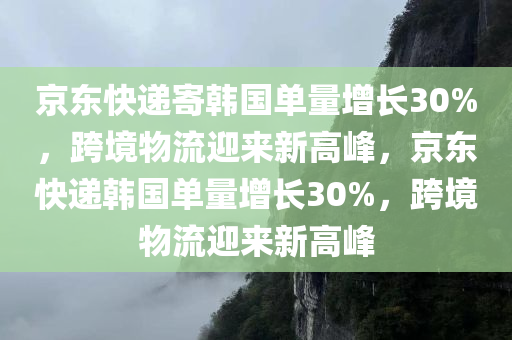 京东快递寄韩国单量增长30%，跨境物流迎来新高峰，京东快递韩国单量增长30%，跨境物流迎来新高峰