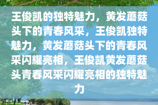 王俊凯的独特魅力，黄发蘑菇头下的青春风采，王俊凯独特魅力，黄发蘑菇头下的青春风采闪耀亮相，王俊凯黄发蘑菇头青春风采闪耀亮相的独特魅力