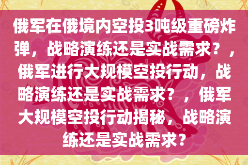 俄军在俄境内空投3吨级重磅炸弹，战略演练还是实战需求？，俄军进行大规模空投行动，战略演练还是实战需求？，俄军大规模空投行动揭秘，战略演练还是实战需求？