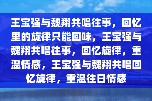 王宝强与魏翔共唱往事，回忆里的旋律只能回味，王宝强与魏翔共唱往事，回忆旋律，重温情感，王宝强与魏翔共唱回忆旋律，重温往日情感