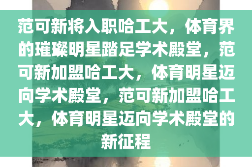 范可新将入职哈工大，体育界的璀璨明星踏足学术殿堂，范可新加盟哈工大，体育明星迈向学术殿堂，范可新加盟哈工大，体育明星迈向学术殿堂的新征程