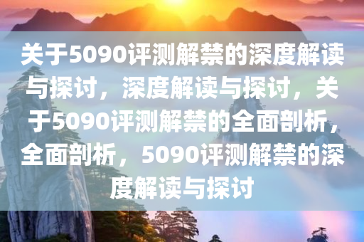 关于5090评测解禁的深度解读与探讨，深度解读与探讨，关于5090评测解禁的全面剖析，全面剖析，5090评测解禁的深度解读与探讨