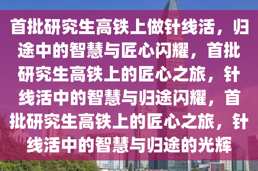 首批研究生高铁上做针线活，归途中的智慧与匠心闪耀，首批研究生高铁上的匠心之旅，针线活中的智慧与归途闪耀，首批研究生高铁上的匠心之旅，针线活中的智慧与归途的光辉