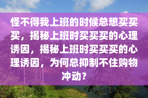 怪不得我上班的时候总想买买买，揭秘上班时买买买的心理诱因，揭秘上班时买买买的心理诱因，为何总抑制不住购物冲动？