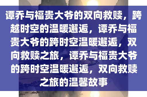 谭乔与福贵大爷的双向救赎，跨越时空的温暖邂逅，谭乔与福贵大爷的跨时空温暖邂逅，双向救赎之旅，谭乔与福贵大爷的跨时空温暖邂逅，双向救赎之旅的温馨故事