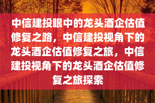 中信建投眼中的龙头酒企估值修复之路，中信建投视角下的龙头酒企估值修复之旅，中信建投视角下的龙头酒企估值修复之旅探索