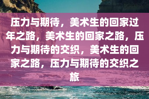 压力与期待，美术生的回家过年之路，美术生的回家之路，压力与期待的交织，美术生的回家之路，压力与期待的交织之旅