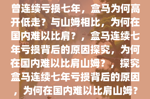 曾连续亏损七年，盒马为何高开低走？与山姆相比，为何在国内难以比肩？，盒马连续七年亏损背后的原因探究，为何在国内难以比肩山姆？，探究盒马连续七年亏损背后的原因，为何在国内难以比肩山姆？