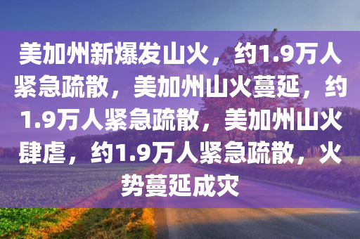 美加州新爆发山火，约1.9万人紧急疏散，美加州山火蔓延，约1.9万人紧急疏散，美加州山火肆虐，约1.9万人紧急疏散，火势蔓延成灾