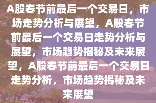 A股春节前最后一个交易日，市场走势分析与展望，A股春节前最后一个交易日走势分析与展望，市场趋势揭秘及未来展望，A股春节前最后一个交易日走势分析，市场趋势揭秘及未来展望