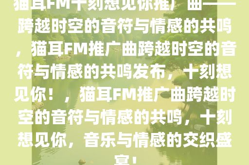 猫耳FM十刻想见你推广曲——跨越时空的音符与情感的共鸣，猫耳FM推广曲跨越时空的音符与情感的共鸣发布，十刻想见你！，猫耳FM推广曲跨越时空的音符与情感的共鸣，十刻想见你，音乐与情感的交织盛宴！