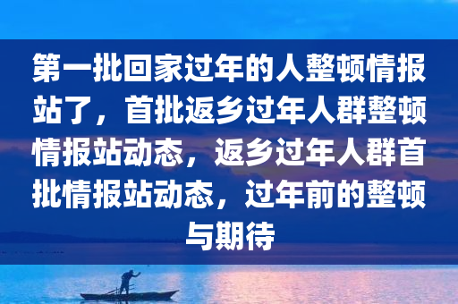 第一批回家过年的人整顿情报站了，首批返乡过年人群整顿情报站动态，返乡过年人群首批情报站动态，过年前的整顿与期待