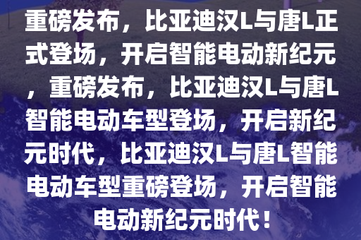 重磅发布，比亚迪汉L与唐L正式登场，开启智能电动新纪元，重磅发布，比亚迪汉L与唐L智能电动车型登场，开启新纪元时代，比亚迪汉L与唐L智能电动车型重磅登场，开启智能电动新纪元时代！