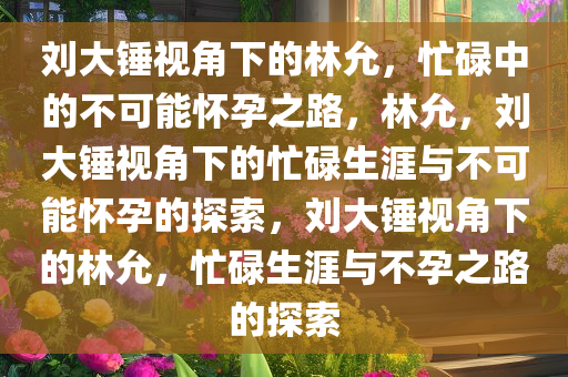 刘大锤视角下的林允，忙碌中的不可能怀孕之路，林允，刘大锤视角下的忙碌生涯与不可能怀孕的探索，刘大锤视角下的林允，忙碌生涯与不孕之路的探索