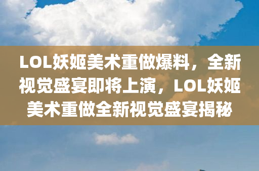 LOL妖姬美术重做爆料，全新视觉盛宴即将上演，LOL妖姬美术重做全新视觉盛宴揭秘