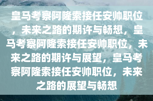 皇马考察阿隆索接任安帅职位，未来之路的期许与畅想，皇马考察阿隆索接任安帅职位，未来之路的期许与展望，皇马考察阿隆索接任安帅职位，未来之路的展望与畅想