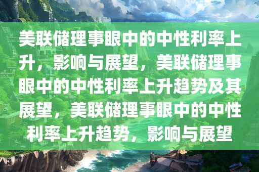 美联储理事眼中的中性利率上升，影响与展望，美联储理事眼中的中性利率上升趋势及其展望，美联储理事眼中的中性利率上升趋势，影响与展望