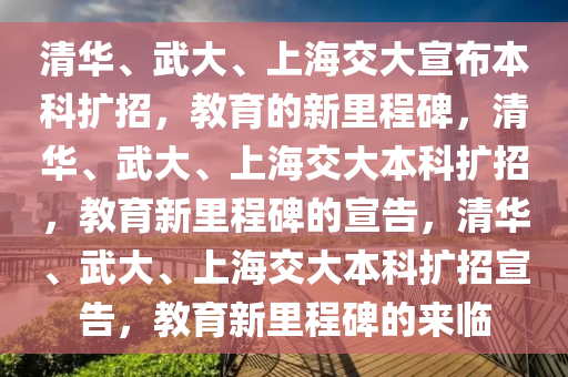 清华、武大、上海交大宣布本科扩招，教育的新里程碑，清华、武大、上海交大本科扩招，教育新里程碑的宣告，清华、武大、上海交大本科扩招宣告，教育新里程碑的来临