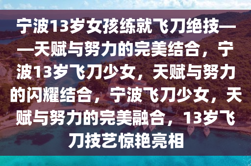 宁波13岁女孩练就飞刀绝技——天赋与努力的完美结合，宁波13岁飞刀少女，天赋与努力的闪耀结合，宁波飞刀少女，天赋与努力的完美融合，13岁飞刀技艺惊艳亮相